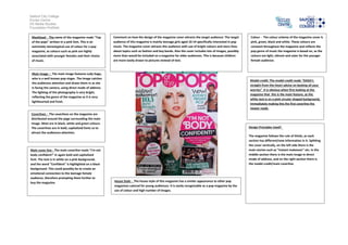 Salford City College
Eccles Centre
AS Media Studies
Foundation Portfolio
Masthead - The name of the magazine reads "Top
of the pops" written in a pink font. This is an
extremely stereotypical use of colour for a pop
magazine, as colours such as pink are highly
associated with younger females and their choice
of music.
Main image – The main image features Lady Gaga,
who is a well known pop singer. The image catches
the audiences attention and draws them in as she
is facing the camera, using direct mode of address.
The lighting of the photography is very bright,
reflecting the genre of the magazine as it is very
lighthearted and fresh.
Model credit: The model credit reads "GAGA's
straight-from-the-heart advice on beating all your
worries" It is obvious when first looking at the
magazine that this is the main feature, as the
white text is on a pink circular shaped background,
immediately making this the first coverline the
viewer reads.
Coverlines - The coverlines on the magazine are
distributed around the page surrounding the main
image. Most are in black, white and green colours.
The coverlines are in bold, capitalized fonts so to
attract the audiences attention.
Main cover line - The main coverline reads "I'm not
body confident!" in again bold and capitalised
font. The text is in white on a pink background,
and the word "Confident" is highlighted on a black
background. This could possibly be to create an
emotional connection to the teenage female
audience, therefore prompting them further to
buy the magazine.
Colour - The colour scheme of the magazine cover is
pink, green, black and white. These colours are
constant throughout the magazine and reflects the
pop genre of music the magazine is based on, as the
colours are light, vibrant and cater for the younger
female audience.
Design Principles Used?
The magazine follows the rule of thirds, as each
section has different/new information in it. Splitting
the cover vertically, on the left side there is the
main stories such as "Instant makeover" etc. In the
middle section there is the main image in direct
mode of address, and on the right section there is
the model credit/main coverline.
House Style - The house style of this magazine has a similar appearance to other pop
magazines catered for young audiences. It is easily recognizable as a pop magazine by the
use of colour and high number of images.
Comment on how the design of the magazine cover attracts the target audience: The target
audience of this magazine is mainly teenage girls aged 10-14 specifically interested in pop
music. The magazine cover attracts this audience with use of bright colours and story lines
about topics such as fashion and boy bands. Also the cover includes lots of images, possibly
more than would be included on a magazine for older audiences. This is because children
are more easily drawn to pictures instead of text.
 