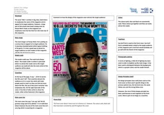 Salford City College
Eccles Centre
AS Media Studies
Foundation Portfolio
Masthead
Comment on how the design of the magazine cover attracts the target audience:
The word ‘Vibe’ is written in big, blue, bold letters
to emphasise the name of the magazine and to
appeal to its target audience. However, a large
part of the actual mast head is being cover by
Kanye West’s head, so the magazine can
emphasise more the fact that he is the main star of
this magazine.

Colour
The colours pink, blue and black are consistently
used. These colours go together and they can easily
attract the reader.

Main image

Typefaces

The main image is of Kanye West. He is putting on
a serious face to appeal to its target audience. He
is wearing a baseball jacket which typical clothing
of his genre. It is also a good way to attract its
target audience as most readers of the magazine
will like the hip-hop/rap genre.

San Serif font is used on the front cover. San Serif
font is probably better suited to the target audience
of this magazine and a serif font would probably not
go well with the theme of this magazine.

Model credit

Photography Lighting

The model credit says ‘The truth hurts Kanye
West’. The model credit is written in pink bold
letters to attract the reader and so the target
audience can easily tell who the main article of the
magazine will be about.

In terms of lighting, a little bit of lighting has been
used in order to brighten up the main image. It has
been used to distinguish between the background,
which is a greyish colour and the model himself.

Coverlines
Design Principles Used?

At the top of the page, it says ‘…10 B.I.G secrets
the film won’t tell’. That coverline attracts the
audience as it is a cover line which will make
people want to read it so they can find out more
about the film, the use of the word ’exclusive’ also
emphasises this. On the right hand side of the
cover, it has lists of other artists to show the
reader, other artists featured in the magazine.

No design principles have really been used on this
front cover as there aren’t specific things in the
primary optical area, the terminal area, the weak
fallow area and the strong fallow area.
However, the rule of thirds design principle has
been used because in each segment of the front
cover, there is part of an image or a coverline.

Main cover line
House Style
The main cover line says ‘I am rap’ and ‘His 50
greatest songs (and 10 to delete)’. It is in bold blue
letters however the size of the main cover line isn’t
very big which is surprising for a magazine.

The front cover doesn’t have much of a theme to it. However, the colours pink, black and
blue have been consistently used throughout this cover.

 