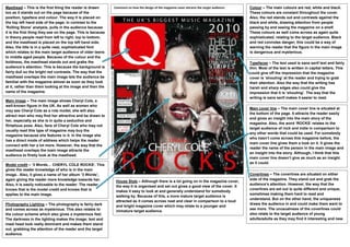 Masthead – This is the first thing the reader is drawn        Comment on how the design of the magazine cover attracts the target audience:   Colour – The main colours are red, white and black.
too as it stands out on the page because of the                                                                                               These colours are constant throughout the cover.
position, typeface and colour. The way it is placed on                                                                                        Also, the red stands out and contrasts against the
the top left hand side of the page, in contrast to the                                                                                        black and white, drawing attention from people
‘Rolling Stone’ analysis, pulls in the audience because                                                                                       passing by and seeing the magazine on a shelf.
it is the first thing they see on the page. This is because                                                                                   These colours as well come across as again quite
in theory people read from left to right, top to bottom,                                                                                      sophisticated, relating to the target audience. Black
and the masthead is placed on the top left hand side.                                                                                         and red connotes danger; this could be a way of
Also, the title is in a quite neat, sophisticated font                                                                                        warning the reader that the figure in the main image
which relates to the main target audience of older teens                                                                                      is dangerous and mysterious.
to middle aged people. Because of the colour and the
boldness, the masthead stands out and grabs the                                                                                               Typefaces – The text used is sans serif text and fairly
audience’s attention. This is because the background is                                                                                       thin. Most of the text is written in capital letters. This
fairly dull so the bright red contrasts. The way that the                                                                                     could give off the impression that the magazine
masthead overlaps the main image lets the audience be                                                                                         cover is ‘shouting’ at the reader and trying to grab
familiar with the magazine almost as soon as they look                                                                                        their attention. Also the way that the writing has
at it, rather than them looking at the image and then the                                                                                     harsh and sharp edges also could give the
name of the magazine.                                                                                                                         impression that it is ‘shouting’. The way that the
                                                                                                                                              writing is sans serif makes it easier to read.
Main image – The main image shows Cheryl Cole, a
well-known figure in the UK. As well as women who
                                                                                                                                              Main cover line – The main cover line is situated at
may see Cheryl Cole as a role model, she will also
                                                                                                                                              the bottom of the page. It attracts the reader easily
attract men who may find her attractive and be drawn to
                                                                                                                                              and gives an insight into the main story of the
her, especially as she is in quite a seductive and
                                                                                                                                              magazine. Also, the word ‘ROCKS’ relates to the
flirtatious pose. Also, fans of Cheryl Cole who may not
                                                                                                                                              target audience of rock and indie in comparison to
usually read this type of magazine may buy the
                                                                                                                                              any other words that could be used. For somebody
magazine because she features in it. In the image she
                                                                                                                                              who hasn’t come across this magazine before, the
has a direct mode of address which helps the reader
                                                                                                                                              main cover line gives them a look on it. It gives the
connect with her a lot more. However, the way that the
                                                                                                                                              reader the name of the person in the main image and
masthead overlaps the main image attracts the
                                                                                                                                              an insight into the story. Although, I think that this
audience to firstly look at the masthead.
                                                                                                                                              main cover line doesn’t give as much as an insight
                                                                                                                                              as it could.
Model credit – ‘3 Words… CHERYL COLE ROCKS’. This
gives the reader knowledge of who is in the main
image.. Also, it gives a name of her album ‘3 Words’,                                                                                         Coverlines – The coverlines are situated on either
again giving the reader more knowledge towards her.                                                                                           side of the magazine. They stand out and grab the
                                                               House Style – Although there is a lot going on in the magazine cover,
Also, it is easily noticeable to the reader. The reader                                                                                       audience’s attention. However, the way that the
                                                               the way it is organised and set out gives a good view of the cover. It
knows that is the model credit and knows that is                                                                                              coverlines are set out is quite different and unique,
                                                               makes it easy to look at and generally understand for somebody
applies to the main image.                                                                                                                    sometimes making them hard to read and
                                                               walking by. Because of this, a more mature target audience is
                                                                                                                                              understand. But on the other hand, the uniqueness
                                                               attracted as it comes across neat and clear in comparison to a loud
Photography Lighting – The photography is fairly dark          and bright magazine cover which may relate to a younger and
                                                                                                                                              draws the audience in and could make them want to
and comes across as mysterious. This also relates to                                                                                          see more. The unusualness of the coverlines could
                                                               immature target audience.
the colour scheme which also gives a mysterious feel.                                                                                         also relate to the target audience of young
The darkness in the lighting makes the image; text and                                                                                        adults/adults as they may find it interesting and new.
mast head look really dominant and makes them stand
out, grabbing the attention of the reader and the target
audience.
 