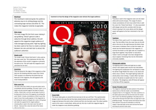 Salford City College
Eccles Centre
AS Media Studies
Foundation Portfolio
Masthead
The masthead is bold and grabs the audience
attention due to its striking design and the
contrasting large red box and white ‘Q’. This
makes the magazine instantly recognisable.
Main image
The main image fills the front cover making it
eye grabbing. Cheryl’s gesture code is
seductive through direct address; this will
appeal to the magazines target audience of
male teenagers/young adult. High key lighting
has been used on her face to create a contrast
between her skin and dark hair to attract the
audience’s attention.
Model credit
The model credit ‘Cheryl Cole Rocks’ is also used as
the main cover line. This emphasises the fact that
the attention of this month’s magazine is primarily
focused on her. This will make the magazine more
appealing for her fans.
Coverlines
They are placed at the edge of the magazine so that
they are not drawing attention away from Cheryl.
Their purpose is to advertise the bands that are
featured in the magazine; this will appeal to the
music loving audience
Main cover line
The main cover line is bold in its size and colour and is
immediately attention grabbing. The word ‘rocks’ is in a
bright red and contrasts against the black of Cheryl’s
clothes. Cheryl Cole is not the normal type of artist to
be featured on the front of Q magazine, by writing the
word ‘Rocks’ it shows connotations of Rock music (the
type of music that usually appears in the magazine) so
by making her seems as though she is now in this group
will make her appeal the Q’s target audience
Intertexuality is used in the main cover line with ‘3
Words..’ because this is also the name of her latest
album at the time.
Colour
Thecolours used in the magazine cover are red, black
white with accents of grey. This range of colours
shows connotations of rock music which links in with
the cover line ‘Cheryl Cole Rocks’. It’s also associated
with danger and sex this connotes with the way
Cheryl is posing in her cover photo and the danger
aspect will appeal to the fans interested in the rock
genre.
Typefaces
The style of font used is serif, it is simple and easily
read. The font differs from the cover lines on the left
side to the one on the right because the letters have
more space in between them so that the reader can
clearly see the bands featured in the magazine. In
contrast the letters on the right side are crowded in a
large block together, they harder to read which
makes it seem as though it has been designed this
way to appear interesting than too be informative
and easily readable.
Photography Lighting
The lighting used is white and high key to make
Cheryl’s face appear paler and her hair look darker.
This lighting also emphasises her red lipstick to make
the whole image fitwith the colour sc red, black and
white colour scheme. This bright lighting makes the
whole photo more striking. A water effect has been
used on the photo to explain why her hair is wet in
the photo. This dangerous side off Cheryl will appear
to the fans off the magazine.
Design Principles Used?
The magazine masthead has been placed in the primary
optical area so that the reader can immediately
recognise that it is ‘Q’ magazine. The main coverline is in
the weak optical area and the terminal area this means
that it won’t be attention grabbing in this place but it is
still used her because the bold colour an large font is eye
grabbing enough. The band names and Cheryls face have
been placed in the area of orientation so that the
reader’s eyes will looks across here and see the bands
that feature and the cover artist.
House Style
The house styles gives an overall formal look due to the san serif font. This sophisticated
design is due to the way the text has been placed evenly around the outside of the main
image and because the same colour scheme and font size has been used. The colour palette
used on this cover is mainly black, white and red, this ties in with the magazine logo to
make the magazine more attention grabbing.
Comment on how the design of the magazine cover attracts the target audience:
 