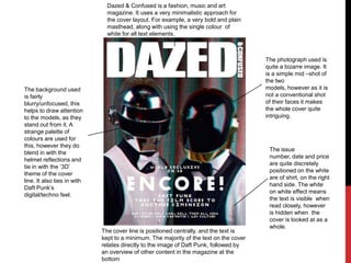 Dazed & Confused is a fashion, music and art magazine. It uses a very minimalistic approach for the cover layout. For example, a very bold and plain masthead, along with using the single colour  of white for all text elements. The photograph used is quite a bizarre image. It is a simple mid –shot of the two models, however as it is not a conventional shot of their faces it makes the whole cover quite intriguing. The background used is fairly blurry/unfocused, this helps to draw attention to the models, as they stand out from it. A strange palette of colours are used for this, however they do blend in with the helmet reflections and tie in with the ‘3D’ theme of the cover line. It also ties in with Daft Punk’s digital/techno feel. The issue number, date and price are quite discretely positioned on the white are of shirt, on the right hand side. The white on white effect means the text is visible  when read closely, however is hidden when  the cover is looked at as a whole. The cover line is positioned centrally, and the text is kept to a minimum. The majority of the text on the cover relates directly to the image of Daft Punk, followed by an overview of other content in the magazine at the bottom 