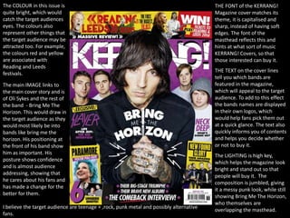THE FONT of the KERRANG!
Magazine cover matches its
theme, it is capitalised and
sharp, instead of having soft
edges. The font of the
masthead reflects this and
hints at what sort of music
KERRANG! Covers, so that
those interested can buy it.
THE TEXT on the cover lines
tell you which bands are
featured in the magazine,
which will appeal to the target
audience. To add to this effect
the bands names are displayed
in their own logos, which
would help fans pick them out
at a quick glance. The text also
quickly informs you of contents
and helps you decide whether
or not to buy it.
The COLOUR in this issue is
quite bright, which would
catch the target audiences
eyes. The colours also
represent other things that
the target audience may be
attracted too. For example,
the colours red and yellow
are associated with
Reading and Leeds
festivals.
The main IMAGE links to
the main cover story and is
of Oli Sykes and the rest of
the band - Bring Me The
Horizon. This would draw in
the target audience as they
would most likely be into
bands like bring me the
horizon. His positioning at
the front of his band show
him as important. His
posture shows confidence
and is almost audience
addressing, showing that
he cares about his fans and
has made a change for the
better for them.
The LIGHTING is high key,
which helps the magazine look
bright and stand out so that
people will buy it. The
composition is jumbled, giving
it a messy punk look, while still
showing Bring Me The Horizon,
who themselves are
overlapping the masthead.
I believe the target audience are teenage + ,rock, punk metal and possibly alternative
fans.
 