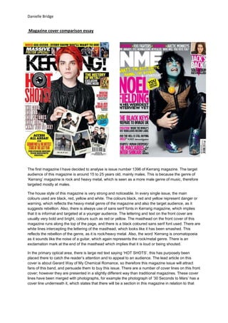 Danielle Bridge


Magazine cover comparison essay




The first magazine I have decided to analyse is issue number 1396 of Kerrang magazine. The target
audience of this magazine is around 15 to 25 years old, mainly males. This is because the genre of
‘Kerrang’ magazine is rock and heavy metal, which is seen as a more male genre of music, therefore
targeted mostly at males.

The house style of this magazine is very strong and noticeable. In every single issue, the main
colours used are black, red, yellow and white. The colours black, red and yellow represent danger or
warning, which reflects the heavy metal genre of the magazine and also the target audience, as it
suggests rebellion. Also, there is always use of sans serif fonts in Kerrang magazine, which implies
that it is informal and targeted at a younger audience. The lettering and text on the front cover are
usually very bold and bright, colours such as red or yellow. The masthead on the front cover of this
magazine runs along the top of the page, and there is a black coloured sans serif font used. There are
white lines intercepting the lettering of the masthead, which looks like it has been smashed. This
reflects the rebellion of the genre, as it is rock/heavy metal. Also, the word ‘Kerrang is onomatopoeia
as it sounds like the noise of a guitar, which again represents the rock/metal genre. There is an
exclamation mark at the end of the masthead which implies that it is loud or being shouted.

In the primary optical area, there is large red text saying ‘HOT SHOTS’, this has purposely been
placed there to catch the reader’s attention and to appeal to an audience. The lead article on this
cover is about Gerard Way of My Chemical Romance, so therefore this magazine issue will attract
fans of this band, and persuade them to buy this issue. There are a number of cover lines on this front
cover; however they are presented in a slightly different way than traditional magazines. These cover
lines have been merged with photographs, for example the photograph of ’30 Seconds to Mars’ has a
cover line underneath it, which states that there will be a section in this magazine in relation to that
 