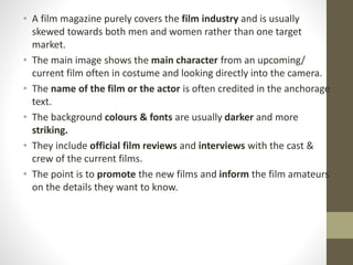 • A film magazine purely covers the film industry and is usually
skewed towards both men and women rather than one target
market.
• The main image shows the main character from an upcoming/
current film often in costume and looking directly into the camera.
• The name of the film or the actor is often credited in the anchorage
text.
• The background colours & fonts are usually darker and more
striking.
• They include official film reviews and interviews with the cast &
crew of the current films.
• The point is to promote the new films and inform the film amateurs
on the details they want to know.
 