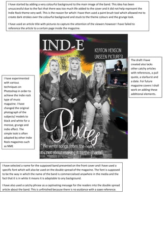 I have experimented
with various
techniques on
Photoshop in order to
achieve the Indie rock
type of music
magazine. I have
changed the original
photograph of the
subjects/ models to
black and white for a
morose, grunge and
indie effect. The
simple look is often
adapted by other Indie
Rock magazines such
as NME
I have selected a name for the supposed band presented on the front cover and I have used a
specific font which will also be used on the double spread of the magazine. The font is supposed
to be the way in which the name of the band is commercialised anywhere in the media and the
fact that it is in white it means it is adaptable to any background.
I have also used a catchy phrase as a captivating message for the readers into the double spread
article about the band. This is unfinished because there is no guidance with a page reference.
I have started by adding a very colourful background to the main image of the band. This idea has been
unsuccessful due to the fact that there was too much life added to the cover and it did not help represent the
Indie Rock theme very well. This is the reason for which I have then used a paint brush tool which allowed me to
create dark strokes over the colourful background and stuck to the theme colours and the grunge look.
I have used an article title with pictures to capture the attention of the viewers however I have failed to
reference the article to a certain page inside the magazine.
The draft I have
created also lacks
other catchy articles
with references, a pull
quote, a starburst and
a date. For future
magazine covers I shall
work on adding these
additional elements.
 