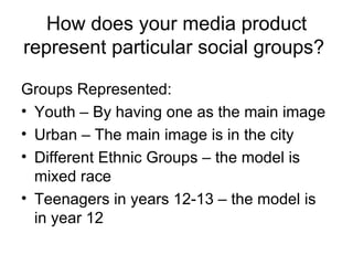 How does your media product represent particular social groups?  Groups Represented: Youth – By having one as the main image Urban – The main image is in the city Different Ethnic Groups – the model is mixed race Teenagers in years 12-13 – the model is in year 12 