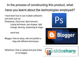 In the process of constructing this product, what have you learnt about the technologies employed?   I have leant how to use multiple software's  and tools such as: Photoshop: Clone tool, Spot remover,  Laying technique, eye dropper, light  change, blurring, shadowing & magic  wand tool. Blogger: How to setup, edit and publish a  blog with different techniques. Slideshare: How to upload and post slides  on to blogger. 