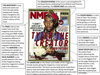 The COLOUR SCHEME of this issue is red and gold to fit
                                             the Royal theme celebrating Prince William and Princess
 THE MASTHEAD is very
                                             Kate’s wedding. The COVER LINES also state this.
 bold and stands out
 from the pale white
 background, having
 been changed to red,                                                                        The COVER IMAGE is a mid-
 fitting in with the red                                                                     shot of Tyler The Creator.
 colour scheme of this                                                                       The background is plain
 issue.                                                                                      white giving us a formal
                                                                                             feel to it and contrasting
The PRICE informs the                                                                        against the red and gold
reader how much the                                                                          colour scheme and making
magazine costs and if you                                                                    him stand out.
are a frequent NME reader,
you would know it is placed
somewhere different in                                                                         Extra IMAGES are placed
each issue breaking the                                                                        on the magazine to
normal boundary of it being                                                                    persuade the target
trapped in the barcode                                                                         audience to purchase it.
area. The BARCODE is also
mandatory for people to                                                                      MAIN COVER LINE this is
obtain the magazine unless                                                                   the covers focal
it is a free publication. The                                                                point, attracting the
ISSUE NUMBER is also                                                                         readers focus to this title
usually placed in this area                                                                  as it is the biggest font
of the magazine stating                                                                      on the page leading us to
                                The COVER LINE on the footer and middle of the magazine
what this magazine’s unique                                                                  think that this is the
                                include quotes giving the magazine a more personal,
code is for reference.                                                                       main article in the
                                conversational feel. The fonts are also bold which make them
                                                                                             magazine, even bigger
                                easy to read and makes them stand out. Being red and gold
                                                                                             than the masthead yet
                                they match the colour scheme of the masthead and main cover
                                                                                             not bolder.
                                line to reinforce the Royal theme of this particular issue.
 