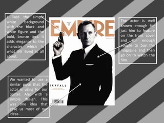 I liked the simple
white background
with the black and
white figure and the
bold, bronze text. It
adds elegance to the
character which is
what Mr Bond is all
about.
The actor is well
known enough for
just him to feature
on the front cover
and for enough
people to buy the
magazine and then
go on to watch the
film.
We wanted to use a
similar pose that the
actor is using for our
poster. Also with a
simple design. This
was one idea that
gave us most of our
ideas.
 