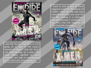 I chose to look at both of these
magazine covers for the release of
X-MEN. I liked the way that they
released more than one cover for
the film, making it a collectors
tool and drawing in customers to
buy more than one magazine of
their favourite characters.
I also like the fact that there is a lot
going on in each of the covers,
however, it doesn’t look too ‘busy’
and ‘overcrowding’ for a cover. The
block colour, signified to each
character also adds an eye-popping
factor which also draws people in.
 