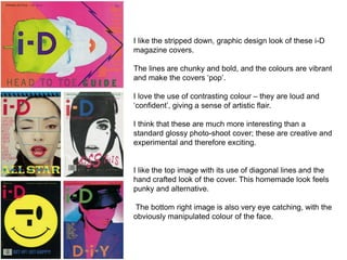 I like the stripped down, graphic design look of these i-D
magazine covers.
The lines are chunky and bold, and the colours...