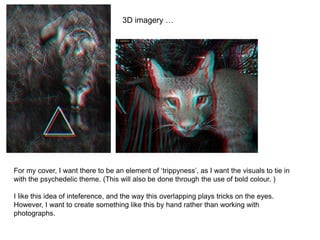 3D imagery …
For my cover, I want there to be an element of ‘trippyness’, as I want the visuals to tie in
with the psychedelic theme. (This will also be done through the use of bold colour. )
I like this idea of inteference, and the way this overlapping plays tricks on the eyes.
However, I want to create something like this by hand rather than working with
photographs.
 