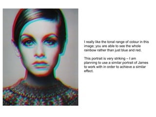 I really like the tonal range of colour in this
image; you are able to see the whole
rainbow rather than just blue and red.
This portrait is very striking – I am
planning to use a similar portrait of James
to work with in order to achieve a similar
effect.
 