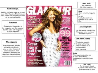 Central Image  Mariah is the Central image on the front  cover of this Magazine. This is because  she is has the main story the consumers will be most interested in. Mast head this is the main title of the magazine. Buzz word This attracts Consumers to the magazine and May suggest  that this is the only magazine  to cover this story. Price   This magazine as we can see  Is sold in three different  Countries but in the USA it costs  $3.99 The Inside Gossip The inside gossip is  In large bold writing This will attract us as  Consumers to  read this Issue. Anchorage text This tells us what to expect from The person on the front cover  Inside the magazine. Date This is a monthly magazine as  we can  See by the date it was Released on the 29th of May.  Bar code The bar code is placed  In order to not to obstruct the Advertisement at the back. The magazine This magazine is flooded  with pink and silver in  order to make the central  person look even more glamorous than they are apart from the air brushing. 