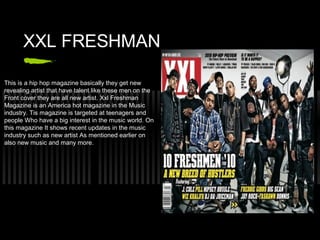 XXL FRESHMAN

This is a hip hop magazine basically they get new
revealing artist that have talent like these men on the
Front cover they are all new artist. Xxl Freshman
Magazine is an America hot magazine in the Music
industry. Tis magazine is targeted at teenagers and
people Who have a big interest in the music world. On
this magazine It shows recent updates in the music
industry such as new artist As mentioned earlier on
also new music and many more.
 