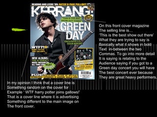 On this front cover magazine
                                               The selling line is…
                                               ‘This is the best show out there’
                                               What they are trying to say is
                                               Basically what it shows in bold
                                               Text in-between the two
                                               Commas. To go into more detail
                                               It is saying is relating to the
                                               Audience saying if you got to a
                                               Green day concert you will have
                                               The best concert ever because
                                               They are great heavy performers.
In my opinion I think that a cover line is
Something random on the cover for
Example ‘ WTF harry potter joins gallows!’
That is a cover line where it is advertising
Something different to the main image on
The front cover.
 