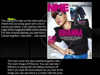 The selling line tells us that what artist to
Watch that are doing great with a list of
names just below. It all matches with the
Logo of the magazine NME which stands
For new musical express you see how it
Comes together, new artist… new music




      The main cover line also matches together with
      The main image of Rihanna. You can see how
      Rihanna is posing like she telling someone off
      And if you read the text properly as you look at the
      Image you can see there is a match with the pose.
 