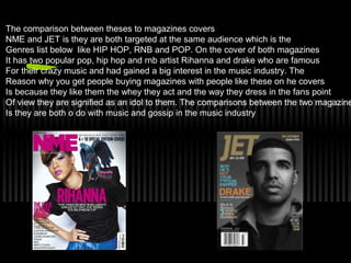 The comparison between theses to magazines covers
NME and JET is they are both targeted at the same audience which is the
Genres list below like HIP HOP, RNB and POP. On the cover of both magazines
It has two popular pop, hip hop and rnb artist Rihanna and drake who are famous
For their crazy music and had gained a big interest in the music industry. The
Reason why you get people buying magazines with people like these on he covers
Is because they like them the whey they act and the way they dress in the fans point
Of view they are signified as an idol to them. The comparisons between the two magazine
Is they are both o do with music and gossip in the music industry
 
