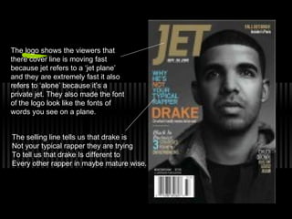 The logo shows the viewers that
there cover line is moving fast
because jet refers to a ‘jet plane’
and they are extremely fast it also
refers to ‘alone’ because it’s a
private jet. They also made the font
of the logo look like the fonts of
words you see on a plane.
The selling line tells us that drake is
Not your typical rapper they are trying
To tell us that drake Is different to
Every other rapper in maybe mature wise.
 