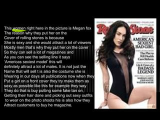 This women right here in the picture is Megan fox
The reason why they put her on the
Cover of rolling stones is because
She is sexy and she would attract a lot of viewers
Mostly men that’s why they put her on the cover
So they can sell a lot of magazines and
As you can see the selling line it says
‘Americas sexiest model’ this will
definitely attract a lot of males. It is not just the
Name that will sell t is also the costume she is
Wearing in our days all publications now when they
Put a girl on a front cover they try make them as
sexy as possible like this for example they way
They do that is buy putting some fake tan on,
Getting their hair done and picking out sexy outfits
to wear on the photo shoots his is also how they
Attract customers to buy he magazine.
 
