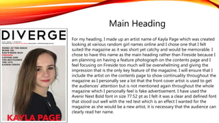 For my heading, I made up an artist name of Kayla Page which was created
looking at various random girl names online and I chose one that I felt
suited the magazine as it was short yet catchy and would be memorable. I
chose to have this name as the main heading rather than Fireside because I
am planning on having a feature photograph on the contents page and I
feel focusing on Fireside too much will be overwhelming and giving the
impression that is the only key feature of the magazine. I will ensure that I
include the artist on the contents page to show continuality throughout the
magazine as I personally see a lot that the front cover artist is used to get
the audiences’ attention but is not mentioned again throughout the whole
magazine which I personally feel is fake advertisement. I have used the
Avenir Next Bold font in size 77.52 pt as I felt it was a clear and defined font
that stood out well with the red text which is an effect I wanted for the
magazine as she would be a new artist, it is necessary that the audience can
clearly read her name.
Main Heading
 