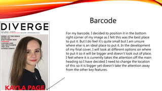 Barcode
For my barcode, I decided to position it in the bottom
right corner of my image as I felt this was the best place
to put it. But I do feel it’s quite small but I am unsure
where else is an ideal place to put it. In the development
of my final cover, I will look at different options on where
to put it so it will be bigger and doesn’t look out of place.
I feel where it is currently takes the attention off the main
heading so I have decided I need to change the location
of this so it is bigger yet doesn’t take the attention away
from the other key features.
 