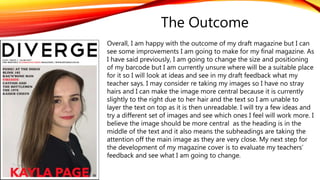 Overall, I am happy with the outcome of my draft magazine but I can
see some improvements I am going to make for my final magazine. As
I have said previously, I am going to change the size and positioning
of my barcode but I am currently unsure where will be a suitable place
for it so I will look at ideas and see in my draft feedback what my
teacher says. I may consider re taking my images so I have no stray
hairs and I can make the image more central because it is currently
slightly to the right due to her hair and the text so I am unable to
layer the text on top as it is then unreadable. I will try a few ideas and
try a different set of images and see which ones I feel will work more. I
believe the image should be more central as the heading is in the
middle of the text and it also means the subheadings are taking the
attention off the main image as they are very close. My next step for
the development of my magazine cover is to evaluate my teachers’
feedback and see what I am going to change.
The Outcome
 