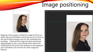 Keeping in the margins, I fitted the image to 0.5cm on
either side and the bottom and I have put it to 5.4cm on
the top to leave enough room for the masthead and
headings. I feel that the image has been positioned
appropriately as she is very central which means the
model will be one of the main features of the magazine
yet it still allows a lot of room for other magazine
features.
Image positioning
 