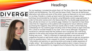 Headings
For my headings, I included the artists Panic! At The Disco, Blink 182 , Rag’n’Bone Man,
Catfish and the Bottlemen, The 1975 and the Kaiser Chiefs. These are all well known
alternative rock artists and some of the artists’ songs are featured on my music playlist
on my blog. Fireside is a made up band name (the name was created using a
technique recommended by my teacher using Wikipedia random page generator in
order to find artist names) and is the feature band for my double page spread and
they will also be shown on my contents page. I believe it is important to have these
close links for magazines as the audience will recognize for future reference when
purchasing the magazine, they will know exactly what is inside. I will be featuring
subheadings for my contents page including some of these artists to again show the
link. I chose to include Fireside on my cover and in red as although I recognize it
would be an unknown band that the audience won’t recognize, but it will bring
attention to the artists and intrigue the audience members who are interested in
finding new music. I feel it’s important to especially feature new artists as if
magazines focused on well known artists, new artists would not get any recognition.
From my questionnaire, I had a request to include “underappreciated artists” and
“information and opinions on upcoming artists and songs to widen awareness of
smaller artists.” By including what my target audience want, it means I know my
audience will be appealed to my magazine due to features they have requested.
 