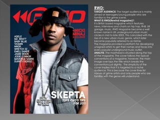 RWD:
TARGET AUDIENCE: The target audience is mainly
aimed at teenagers/young people who are
familiar to the grime scene.
WHAT IS RWD(Rewind magazine)?:
It is British based magazine which features
news, interviews and charts on hip hop, RnB, UK
garage, music. RWD Magazine became a well
known name in UK underground urban music
circles in mid to late 2003. This coincided with the
rise of a new urban music genre, which later
became popularly referred to as Grime.
The magazine provided a platform for developing
unsigned artists to get their names and faces into
every popular underground music outlet.
ANALYIS :The masthead is situated along the top
of the magazine. The cover follows the typical
conventions of a magazine, however, the main
image over laps the title which breaks the
conventions just slightly. The simplicity of the
cover implies that it is targeted to a niche
audience. This is because the cover lines list
names of grime artists and only people who are
familiar with the genre will understand.
 