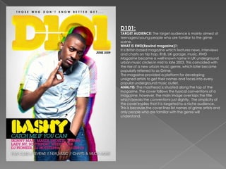 D101:
TARGET AUDIENCE: The target audience is mainly aimed at
teenagers/young people who are familiar to the grime
scene.
WHAT IS RWD(Rewind magazine)?:
It is British based magazine which features news, interviews
and charts on hip hop, RnB, UK garage, music. RWD
Magazine became a well known name in UK underground
urban music circles in mid to late 2003. This coincided with
the rise of a new urban music genre, which later became
popularly referred to as Grime.
The magazine provided a platform for developing
unsigned artists to get their names and faces into every
popular underground music outlet.
ANALYIS :The masthead is situated along the top of the
magazine. The cover follows the typical conventions of a
magazine, however, the main image over laps the title
which breaks the conventions just slightly. The simplicity of
the cover implies that it is targeted to a niche audience.
This is because the cover lines list names of grime artists and
only people who are familiar with the genre will
understand.
 