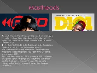 Rewind: The masthead is an emblem and an analogy to
a rewind button. This makes the masthead more
significant because the target audience will be familiar
with this logo.
D101: The masthead is in 3D.It appears to be translucent
and transparent to create an urban effect.
The skyline on top of the masthead is promoting the
magazine suggesting that if you “don’t know” get to
know about D101.
Both mastheads consist of the same size. It is positioned
along the top of the page and they have both been
sent to the back of the main image. This somehow
relates to the genre because it shows that they are
rebellious
 