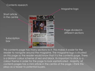 Contents research
                                                  Magazine logo

Short article
in the centre




                                                    Page divided in
                                                    different sections

 Subscription
 box


This contents page has many sections to it. This makes it easier for the
reader to navigate around the magazine. The magazine logo is situated
on this page so the reader would know that it is the contents page. There
is a blatant colour scheme of red and black. Its important to stick to a
colour theme in order for the page to look sophisticated . Majority of
contents pages has a mini article in the centre of the page. I think this
plays as a teaser to potential buyers.
 