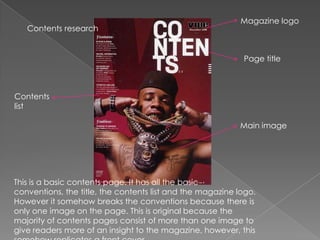 Magazine logo
   Contents research


                                                            Page title



Contents
list

                                                           Main image




This is a basic contents page. It has all the basic
conventions, the title, the contents list and the magazine logo.
However it somehow breaks the conventions because there is
only one image on the page. This is original because the
majority of contents pages consist of more than one image to
give readers more of an insight to the magazine, however, this
 