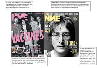 In bothof these magazines,Ilike the contrastof
the black andwhite photoandthe mastheadand
subtitlesbeingincolour.Thisissimple but
effectiveinshowingthe mainfeaturesof the
cover.
The mastheadisdifferentinthese twomagazinefrontcovers,one is
behindthe coverphotoandone is infront.I preferthe mastheadbeingin
frontof the picture as I believe the mastheadneedstobe the mainfeature
as the photoalwayscoversthe majorityof the page.
In these twomagazinesthe
name of the artistis
positioneddifferently,one
beingbigandin capitals,the
otherbeingslightlysmaller
but still incapitalstoshow
the importance. Ipreferthe
rightmagazine as it’ssimpler
but still effective asitshows
the importance of the name.
I preferthismagazine coverasa whole asI like itto have more
than one focus,butI don’tlike itto be overlybusy.SoI would
tone thisone downslightlybuthave more thanone focuswithin
the front coverto drawthe audience in.
 