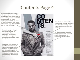 Contents Page 4
The contents page is also split
into sections this gives the
magazine a bit of user
friendliness. This can show
readers that the magazine is
helpful or straight forward and
easy to read.
The pictures in the centre of the
page. This picture suggests the
main focus of the page is Kanye
West. The arm that is coming
over his shoulder suggests the
artist Kanye West is trapped. The
hand is also holding a heart this
can suggest that he is trapped in
love.
The contents page colour scheme is
made up of Grayscale colours. This
works well with some readers as it can
be seen as being targeted as a little bit
of colour will give the reader
something to look at. Like the heart in
the picture it is the only bit of colour
on the contents page. This suggest the
heart will mean something
The titles of the articles on the
contents page shows an overview of
the article these headings are in
bigger bolder fonts to make them
stand out
The headings are also followed by
brief descriptions of the pages and
articles. This helps draw the
reader into reading the articles.
 