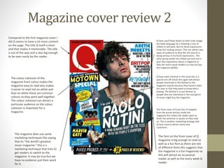 Magazine cover review 2
Compared to the first magazine cover I
did Q seems to have a lot more content
on the page. The title Q itself is short
and that makes it memorable. The title
is out of the way and is also big enough
to be seen easily by the reader.
The font on the front cover of Q
magazine is big enough to read as
well as a fun font as there are lots
of different fonts this suggests that
the magazine is a fun magazines so
this will attract an occasional
reader as well as the every week Q
reader.
The colour cohesion of the
magazine front colour makes the
magazine easy to read also makes
it easier to read red on white and
blue on white these are common
colours so they work well together.
The colour cohesion can attract a
particular audience so the colour
cohesion is important for a
magazine.
The magazine does use some
marketing techniques like saying
that its “the world’s greatest
music magazine.” this is a
marketing technique that tries to
get readers to switch to the
magazine. It may be true but we
have no evidence just their word
for it.
Q have used Paolo Nutini as their main image
the body language he is showing is one of
chilled or laid back. But his facial expressions
show him looking serious. This can attract two
types of audience as they like the way he is
being serious in his facial expressions . The
other group prefer the chilled out and not in
your face experience about a magazine so
they are more casual readers so may not buy
the magazine weekly.
Q have used a festival in this issue this is a
special one off article this again will attract
people interested in the festival to the
magazine may be because they haven’t been
this year or that they want to know who's
playing. The festival is a soul festival so
people who are interested in the soul genre
of music might buy the magazine.
The front cover of Q has lots of snippets
from the actual articles inside the
magazine this makes the reader want to
finish the sentence or quote so they read
on. This is another marketing strategy that
Q have used to attract some new
customers.
 