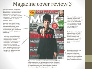 Magazine cover review 3
Free CD is a form of marketing as it
gives customers an incentive to buy
the magazine as the word free is a
buzzword which means that the
customers are more likely to buy it as
the customers always like free things
which means they will be more
entitled to buy it.
Mojo have used Johnny Marr as
their main image this shows that
the magazine is focused as the
image shows Johnny as being
focused through facial expressions
and also the body language shown
in the image.
Mojo have used a three colour ,
colour cohesion this means that
all of the colours are easily
readable as the colours contrast
meaning that they work well
together which allows the
readers eye to be drawn to the
cover by the bold colour scheme
this means that the text works
well with the background colour
and the main image.
Mojo has used certain bands and artists to interest a different
or specific audience. For example the smiths, Iggy Pop, Aaron
Neville and Jools Holland these artist names draw in audiences
for different genres of music or just the bands and artists
themselves bringing different people to the magazine.
Mojo use snippets to draw
casual readers to the
magazine as the casual
readers are enticed into
reading the whole magazine
as they want to read on
about their favourite artists.
The fonts and writing layout
stays away from the main
picture apart from the main
headline this is to show
importance of the article by
the placement of it as it is
across the main centred
image
The masthead from Mojo is
swamped by the head of
Johnny Marr but you can still
make out the title text the
text is shadowed meaning
that the masthead stands
out well against the
background colour.
 