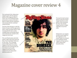 Magazine cover review 4
The masthead of the rolling stone
magazine goes with the general
theme of the magazine which is
classic rock. The masthead stands
out just by its colour as the text is
black on white and the masthead is
red meaning that the masthead
catches the eye
The font of the text goes in with the
theme of classic rock the page works
well as black and white doesn’t clash
meaning that the text is easily
readable these contrasting colours
mean that the eye is drawn to the
magazines front cover
The use of band names and artist
names is big on the front cover the
likes of Jay Z and Robin Thicke are
on the cover. This is showing
causal readers and fans of the
magazine that there are articles
about the artist meaning they are
more likely to pick up the
magazine and read it if the
magazine has lots about their
favourite artists in it.
Rolling Stone use snippets
to draw casual readers to
the magazine as the
casual readers are enticed
into reading the whole
magazine as they want to
read on about their
favourite artists.
The way the text has been
laid out. Gives the central
image importance as the
photo is only covered by
the title. The centred
image therefore is highly
regarded on any front
cover.
 