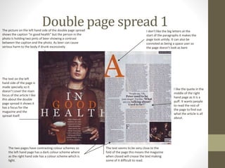 Double page spread 1The picture on the left hand side of the double page spread
shows the caption “in good health” but the person in the
photo is holding two pints of beer showing a contrast
between the caption and the photo. As beer can cause
serious harm to the body if drunk excessively.
The text on the left
hand side of the page is
made specially so it
doesn’t cover the main
focus of the article I like
this about the double
page spread it shows it
has a focus for the
magazine and the
spread itself.
The two pages have contrasting colour schemes so
the left hand page has a dark colour scheme where
as the right hand side has a colour scheme which is
light.
The text seems to be very close to the
fold of the page this means the magazine
when closed will crease the text making
some of it difficult to read.
I like the quote in the
middle of the right
hand page as it is a
puff. It wants people
to read the rest of
the page to find out
what the article is all
about.
I don’t like the big letters at the
start of the paragraphs it makes the
page look untidy. It can also be
connoted as being a space user so
the page doesn’t look as bare
 