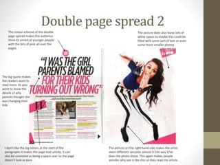 Double page spread 2
The colour scheme of this double
page spread makes the audience
think its aimed at younger people
with the bits of pink all over the
pages.
The big quote makes
the readers want to
read more. As you
want to know the
details of why
parents thought she
was changing their
kids
I don’t like the big letters at the start of the
paragraphs it makes the page look untidy. It can
also be connoted as being a space user so the page
doesn’t look as bare
The picture on the right hand side makes the artist
seem different sarcastic almost in the way Cher
does the photo shoot. This again makes people
wonder why see is like this so they read the article.
The picture does also leave lots of
white space so maybe this could be
filled with some sort of text or even
some more smaller photos
 