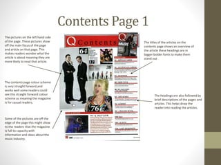 Contents Page 1
The pictures on the left hand side
of the page. These pictures show
off the main focus of the page
and article on that page. This
makes readers wonder what the
article is about meaning they are
more likely to read that article.
The titles of the articles on the
contents page shows an overview of
the article these headings are in
bigger bolder fonts to make them
stand out
The headings are also followed by
brief descriptions of the pages and
articles. This helps draw the
reader into reading the articles.
The contents page colour scheme
is very straight forward and
works well some readers could
see this straight forward colour
scheme as meaning the magazine
is for casual readers.
Some of the pictures are off the
edge of the page this might show
to the readers that the magazine
is full to capacity with
information and ideas about the
music industry.
 