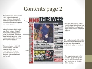 Contents page 2
The contents page colour scheme
is very straight forward and
works well some readers could
see this straight forward colour
scheme as meaning the magazine
is for casual readers.
The pictures in the centre of the
page. These pictures show off
the main focus of the page and
article on that page. This makes
readers wonder what the article
is about meaning they are more
likely to read that article.
The magazine claims or is the
UK’s No.1 gig guide magazine
this can draw people into the
as it means they are the best
in the country.
The headings are also followed by
brief descriptions of the pages and
articles. This helps draw the
reader into reading the articles.
The titles of the articles on the
contents page shows an overview of
the article these headings are in
bigger bolder fonts to make them
stand out
The contents page is also split
into sections this gives the
magazine a bit of user
friendliness. This can show
readers that the magazine is
helpful or straight forward and
easy to read.
 