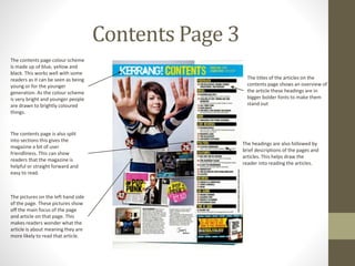 Contents Page 3
The contents page colour scheme
is made up of blue, yellow and
black. This works well with some
readers as it can be seen as being
young or for the younger
generation. As the colour scheme
is very bright and younger people
are drawn to brightly coloured
things.
The pictures on the left hand side
of the page. These pictures show
off the main focus of the page
and article on that page. This
makes readers wonder what the
article is about meaning they are
more likely to read that article.
The contents page is also split
into sections this gives the
magazine a bit of user
friendliness. This can show
readers that the magazine is
helpful or straight forward and
easy to read.
The headings are also followed by
brief descriptions of the pages and
articles. This helps draw the
reader into reading the articles.
The titles of the articles on the
contents page shows an overview of
the article these headings are in
bigger bolder fonts to make them
stand out
 