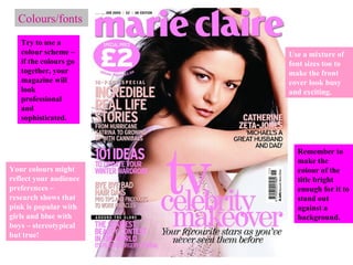 Colours/fonts Try to use a colour scheme – if the colours go together, your magazine will look professional and sophisticated. Your colours might reflect your audience preferences – research shows that pink is popular with girls and blue with boys – stereotypical but true! Use a mixture of font sizes too to make the front cover look busy and exciting. Remember to make the colour of the title bright enough for it to stand out against a background. 
