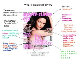 What’s on a front cover? The title or ‘ masthead ’ Cover lines give interesting information Mention ‘Celebs’ and boost sales! Use of ‘direct address pronoun’  creates involvement Don’t forget:  Alliteration… Hyperbole… Chatty, friendly style The date and other details like the web address A variety of  fonts ,  colours ,  sizes  and  styles  add visual interest. These ‘ cover   lines ’ are called ‘ plugs ’ or  ‘ lures ’ – they tempt the customer. Highlighted ‘special offer’ price An eye-catching image in the centre of the page.  ** Top third of page is the most important**. 
