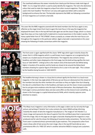 The masthead addresses the viewer instantly from clearly just the famous trade mark logo of ‘NME’. It is in a large font which is used to easily identify the magazine. The red is the distinctive colour that used to make the magazine unique from other musical magazines. The graphics used in the main headline ‘The Horrors’ are very cold uppercase letters with a colourful background to enhance the text. The barcode represents that NME are following a convention of most magazines as it contains a barcode.-838200-809625<br />This Mojo music magazine is very informative as the page is taken over by not only the huge picture and writing of ‘Hendrix’ but is also contains the classic MOJO writing informing instantly the viewer of who the magazine manufacture is. The image of ‘Jimi Hendrix’ is a classic image and represents the idea of superior from this confident pose that is represented from this image. Also on the page we see again a barcode showing that the magazine is mass produced and for sale this shows the following of essential media conventions. The text on this front cover is scattered almost symmetrically to give neatness. This compared to other front covers shows allot of text across the main image. Also in the top left hand side we see a promotional offer of a ‘FREE CD’ which is another attraction MOJO is trying to win customers with.  The headline Kerrang is shown in a fuzzy font to almost signify the fact that it is a loud music magazine. In the main low angle photo of Nirvana we see focus on obviously Kurt the closest of the members but also the other members Kris and Dave as they are higher than Kurt showing the idea of a united band. Also in the headlines and topics we see the classic nirvana associated font to just give more emphasis onto the topic of Nirvana themselves. Also displayed in the front page is various promotion ideas and also some offers on the chance to win something , as shown in the front page is a capital lettered word of WIN, which instantly captures some attention to viewers.  The front cover is again signified with the classic ‘SPIN’ logo which again instantly shows the viewer that it is SPIN magazine which is a well known music magazine so is recognised by the viewers as a trusted source of musical information. The magazine also contains various headlines and other topics displayed on the front page, but the bold writing signifies the main focus of ‘JACK WHITE’. Linking to this is the medium shot of the band with Jack White being higher in location of his position and his hands are shown to be around the fellow band members showing his superior figure of the band as he is a star in his own right.  This is shown by the headline being focused on ‘JACK WHITE’.-15297156706870The cover like the NME magazine covered with the band members but the focus again is very effective as the singer (main front man) is again the main focus in the way the magazine has displayed the band. Also in the top left hand side again we see the classic Q logo, which is a classic logo these days as it has made itself a trademark to musical awareness in the modern society. The heavy capital letter font of ‘THE STROKE’ shows us exactly as a viewer who the main focus is on throughout this magazine in this particular edition. Again a barcode is represented on this cover showing the following of media conventions within the magazine.-15271754458970-15678152477770-1565275401320<br />