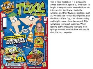 This is Toxic magazine. It is a magazine
aimed at children, aged 6-12 who want to
laugh. It has pictures of icons children are
interested in like Rey Mysterio the
wrestler, and their favourite cartoons such
as; Phineas and Ferb and SpongeBob. Like
the Match of the Day, a lot of contrasting
and bright colours have been used. This
will please the target audience. When
looking at this magazine the word ‘Fun’
springs to mind, which is how kids would
describe this magazine.
 