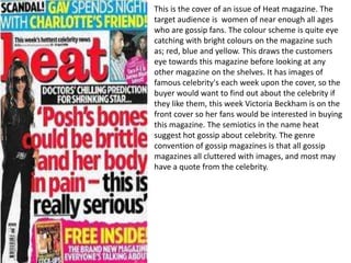 This is the cover of an issue of Heat magazine. The
target audience is women of near enough all ages
who are gossip fans. The colour scheme is quite eye
catching with bright colours on the magazine such
as; red, blue and yellow. This draws the customers
eye towards this magazine before looking at any
other magazine on the shelves. It has images of
famous celebrity's each week upon the cover, so the
buyer would want to find out about the celebrity if
they like them, this week Victoria Beckham is on the
front cover so her fans would be interested in buying
this magazine. The semiotics in the name heat
suggest hot gossip about celebrity. The genre
convention of gossip magazines is that all gossip
magazines all cluttered with images, and most may
have a quote from the celebrity.
 
