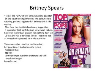 Britney Spears
“Top of the POPS” shows Britney Spears, pop star,
 on the cover looking innocent. The colour she is
wearing, purple, suggests that Britney is or is like
royalty.
 Also, how the shot is taken is very suggestive ,
 it makes her look as if she is of very sweet nature,
however, the tints of black in her clothing item tell
 us that she has a dark side to her. That she’s not
as what she is appeared or made out to be.

The camera shot used is a medium shot,
her pose is very laidback as she is on a
magazine that
appeals
to the younger audience therefore she can’t
reveal anything or
be seductive.
 